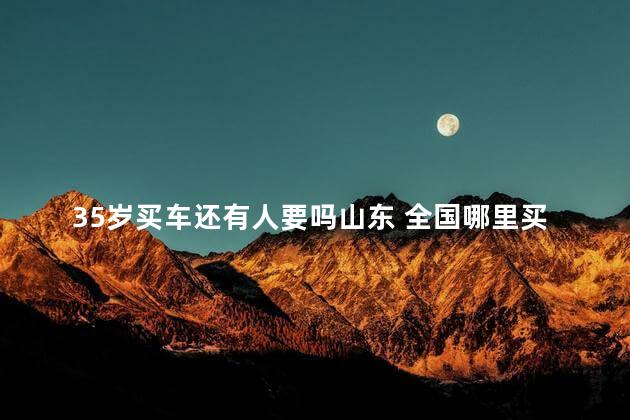 35岁买车还有人要吗山东 全国哪里买车最便宜